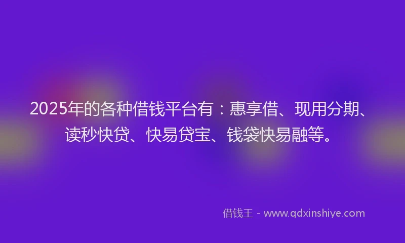2025年的各种借钱平台有：惠享借、现用分期、读秒快贷、快易贷宝、钱袋快易融等。