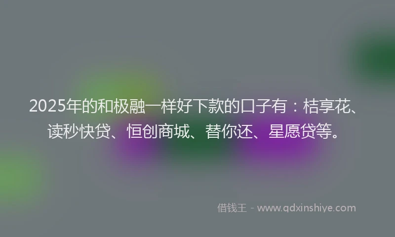 2025年的和极融一样好下款的口子有：桔享花、读秒快贷、恒创商城、替你还、星愿贷等。