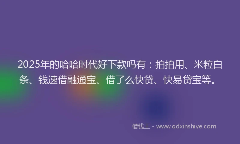 2025年的哈哈时代好下款吗有：拍拍用、米粒白条、钱速借融通宝、借了么快贷、快易贷宝等。