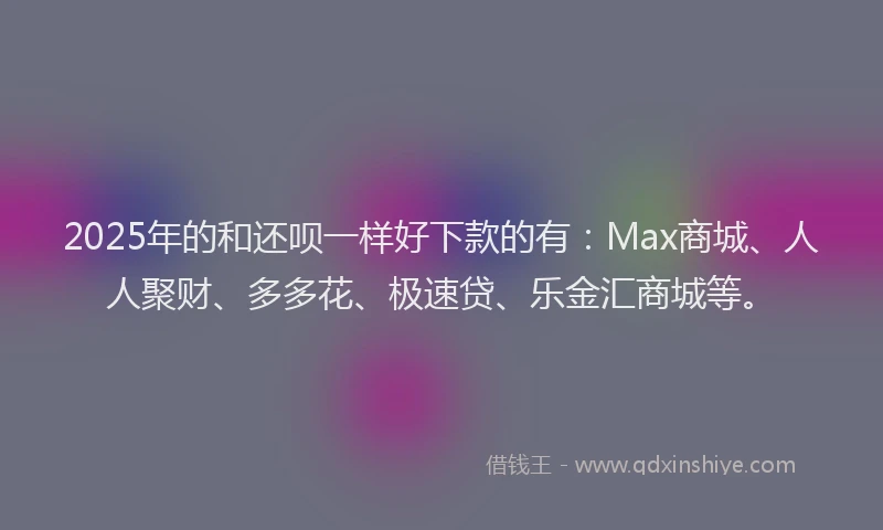 2025年的和还呗一样好下款的有：Max商城、人人聚财、多多花、极速贷、乐金汇商城等。