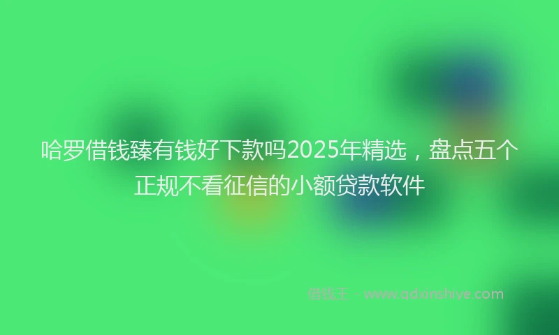哈罗借钱臻有钱好下款吗2025年精选，盘点五个正规不看征信的小额贷款软件