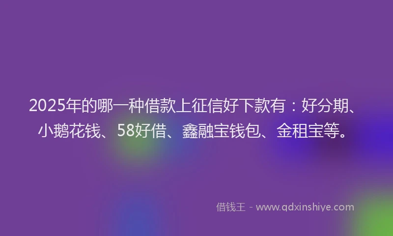 2025年的哪一种借款上征信好下款有：好分期、小鹅花钱、58好借、鑫融宝钱包、金租宝等。