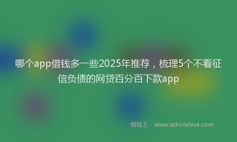 哪个app借钱多一些2025年推荐，梳理5个不看征信负债的网贷百分百下款app