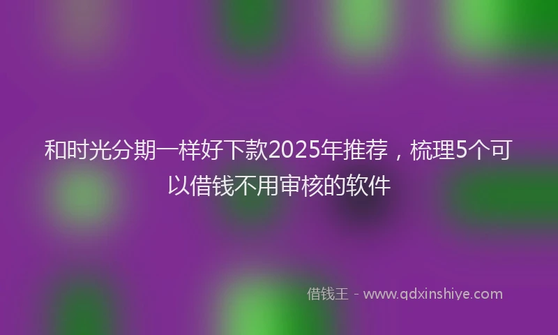 和时光分期一样好下款2025年推荐，梳理5个可以借钱不用审核的软件