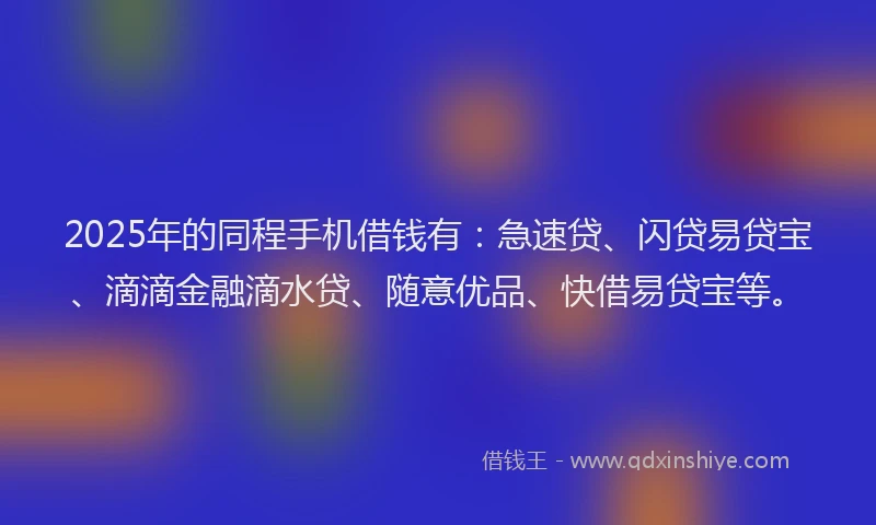 2025年的同程手机借钱有：急速贷、闪贷易贷宝、滴滴金融滴水贷、随意优品、快借易贷宝等。
