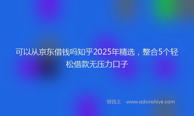 可以从京东借钱吗知乎2025年精选，整合5个轻松借款无压力口子