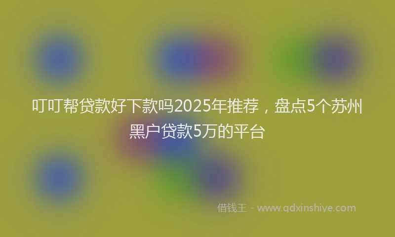 叮叮帮贷款好下款吗2025年推荐，盘点5个苏州黑户贷款5万的平台