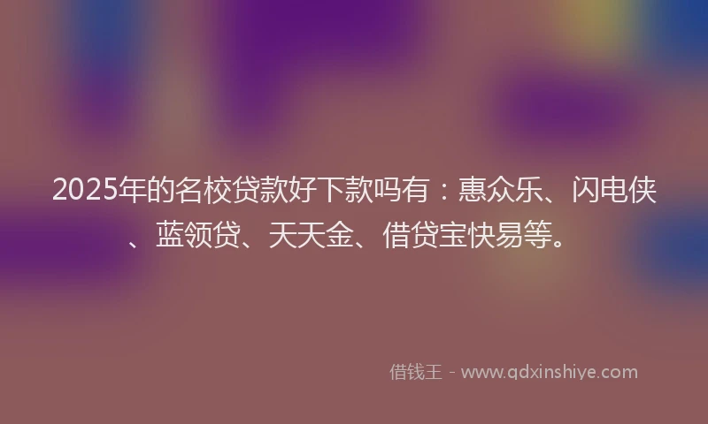 2025年的名校贷款好下款吗有：惠众乐、闪电侠、蓝领贷、天天金、借贷宝快易等。