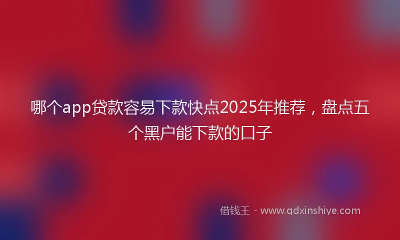 哪个app贷款容易下款快点2025年推荐，盘点五个黑户能下款的口子