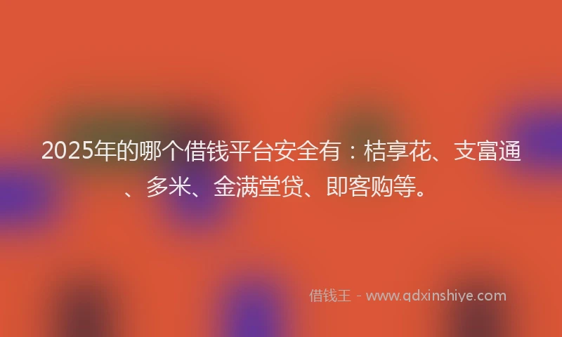 2025年的哪个借钱平台安全有：桔享花、支富通、多米、金满堂贷、即客购等。