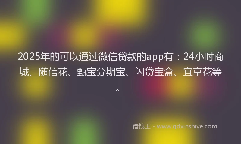 2025年的可以通过微信贷款的app有：24小时商城、随信花、甄宝分期宝、闪贷宝盒、宜享花等。