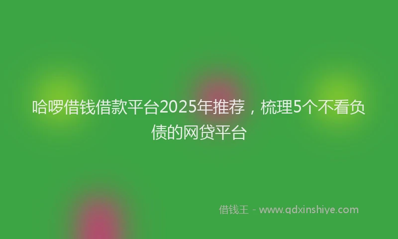 哈啰借钱借款平台2025年推荐，梳理5个不看负债的网贷平台