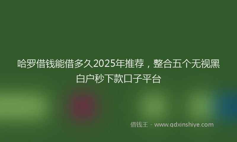 哈罗借钱能借多久2025年推荐，整合五个无视黑白户秒下款口子平台
