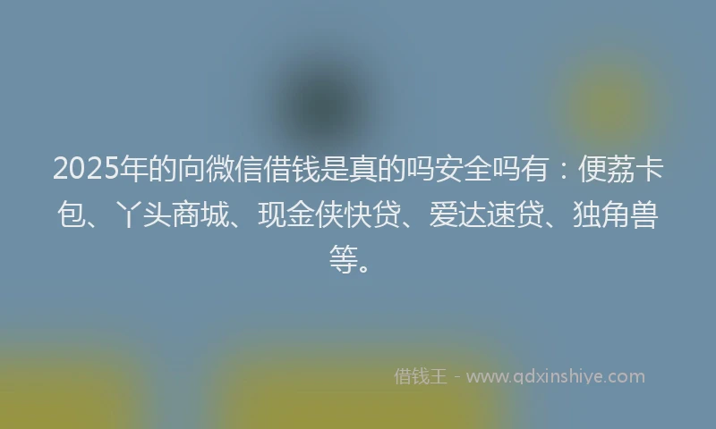 2025年的向微信借钱是真的吗安全吗有：便荔卡包、丫头商城、现金侠快贷、爱达速贷、独角兽等。