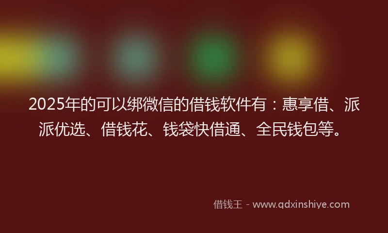 2025年的可以绑微信的借钱软件有：惠享借、派派优选、借钱花、钱袋快借通、全民钱包等。