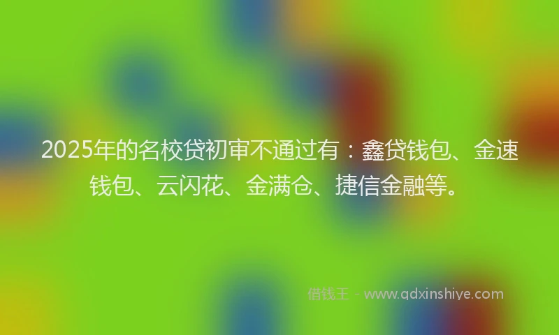2025年的名校贷初审不通过有：鑫贷钱包、金速钱包、云闪花、金满仓、捷信金融等。