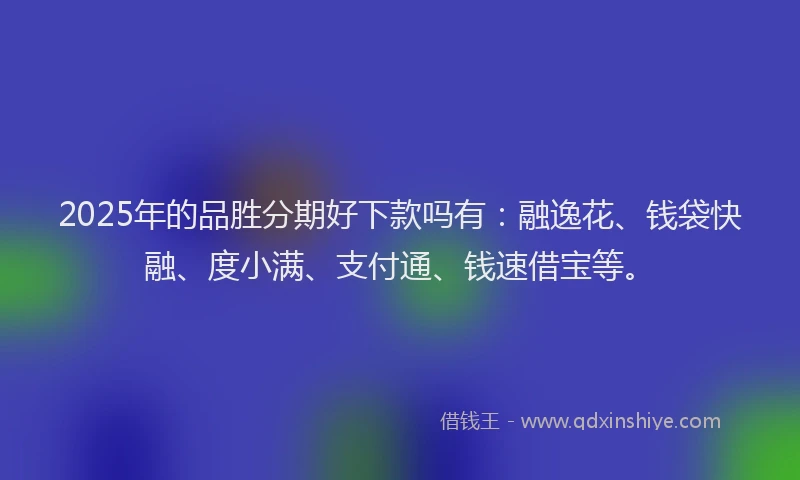 2025年的品胜分期好下款吗有：融逸花、钱袋快融、度小满、支付通、钱速借宝等。