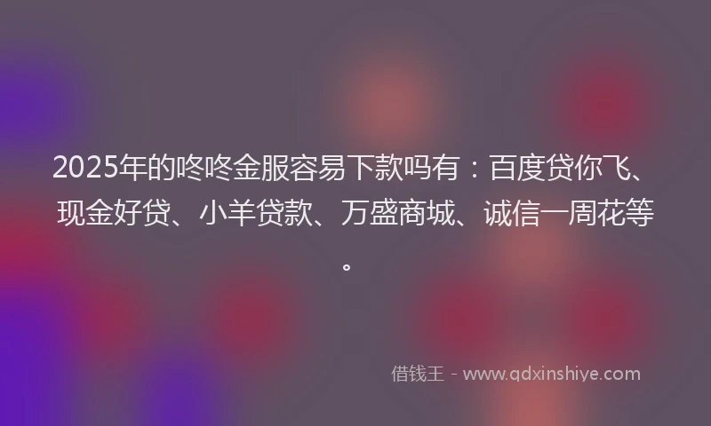2025年的咚咚金服容易下款吗有：百度贷你飞、现金好贷、小羊贷款、万盛商城、诚信一周花等。
