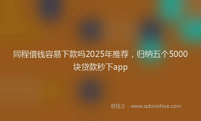 同程借钱容易下款吗2025年推荐，归纳五个5000块贷款秒下app