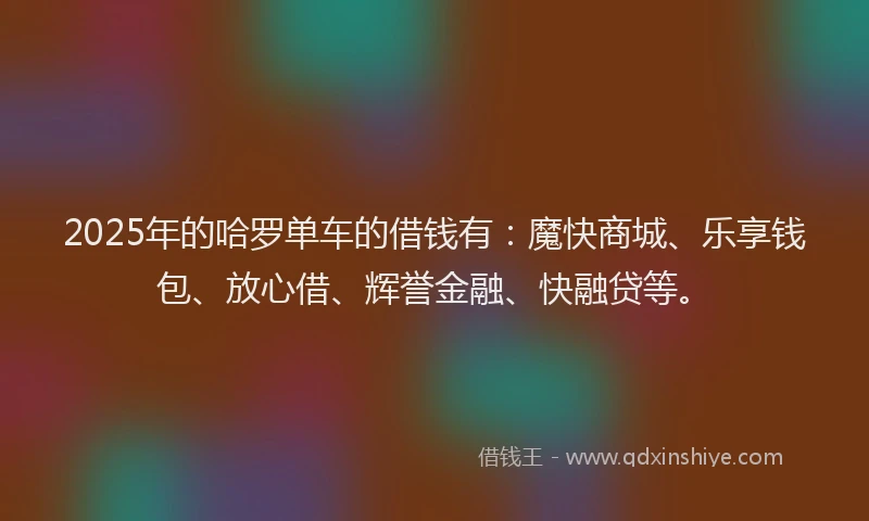 2025年的哈罗单车的借钱有：魔快商城、乐享钱包、放心借、辉誉金融、快融贷等。