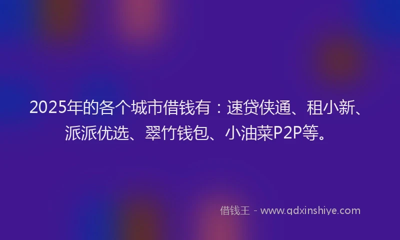 2025年的各个城市借钱有：速贷侠通、租小新、派派优选、翠竹钱包、小油菜P2P等。