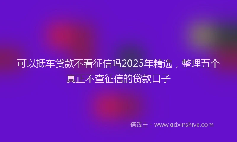 可以抵车贷款不看征信吗2025年精选，整理五个真正不查征信的贷款口子