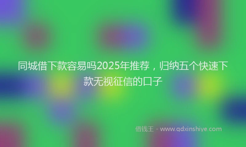 同城借下款容易吗2025年推荐，归纳五个快速下款无视征信的口子