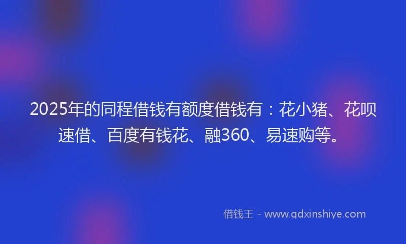 2025年的同程借钱有额度借钱有：花小猪、花呗速借、百度有钱花、融360、易速购等。