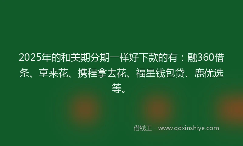 2025年的和美期分期一样好下款的有：融360借条、享来花、携程拿去花、福星钱包贷、鹿优选等。