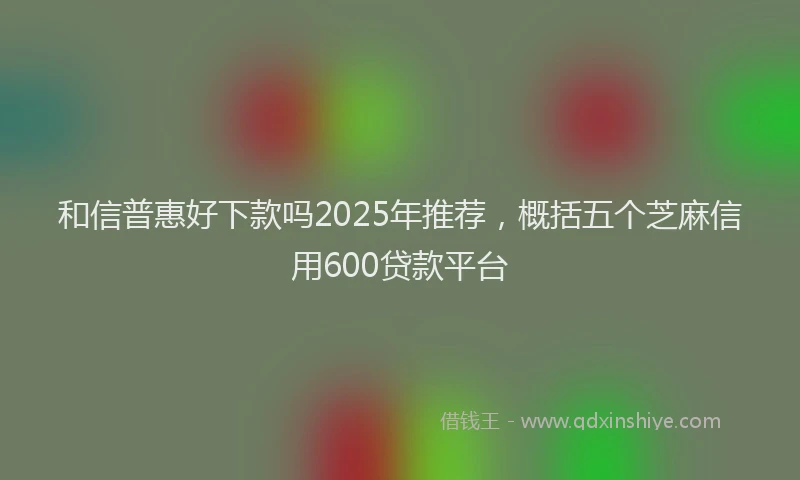 和信普惠好下款吗2025年推荐，概括五个芝麻信用600贷款平台