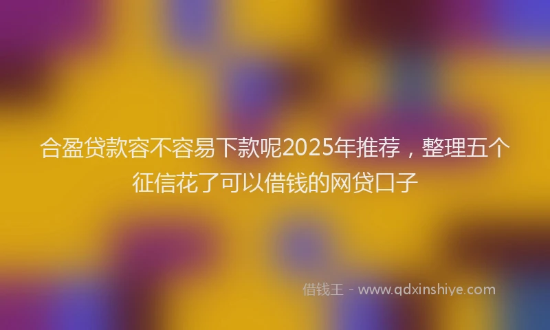 合盈贷款容不容易下款呢2025年推荐，整理五个征信花了可以借钱的网贷口子