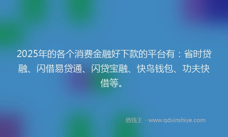 2025年的各个消费金融好下款的平台有：省时贷融、闪借易贷通、闪贷宝融、快鸟钱包、功夫快借等。