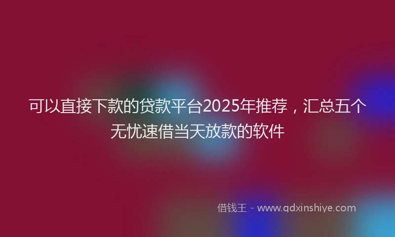 可以直接下款的贷款平台2025年推荐，汇总五个无忧速借当天放款的软件