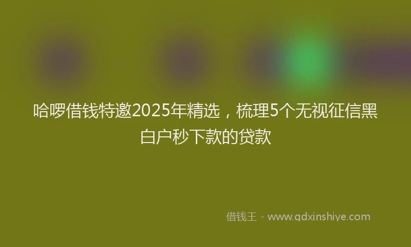哈啰借钱特邀2025年精选，梳理5个无视征信黑白户秒下款的贷款