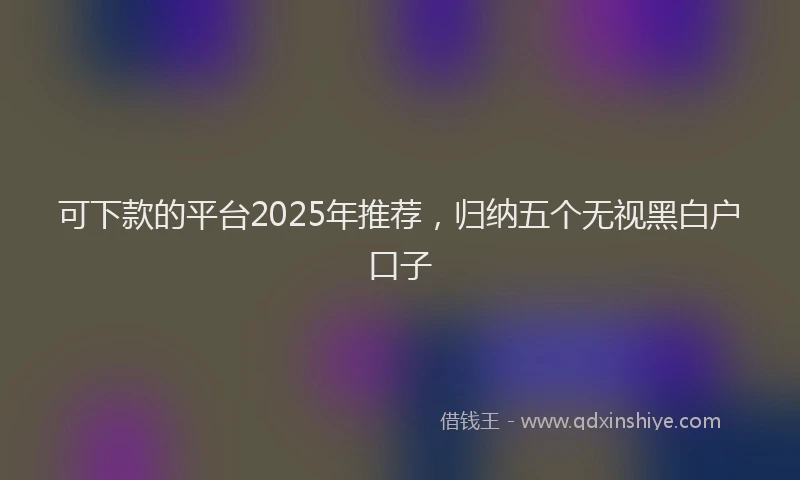 可下款的平台2025年推荐，归纳五个无视黑白户口子