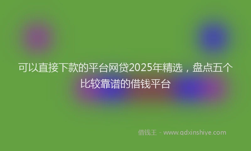 可以直接下款的平台网贷2025年精选，盘点五个比较靠谱的借钱平台