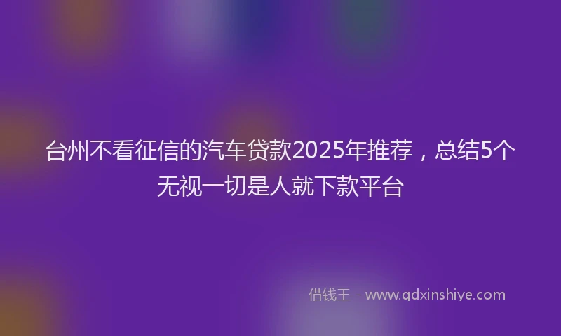 台州不看征信的汽车贷款2025年推荐，总结5个无视一切是人就下款平台