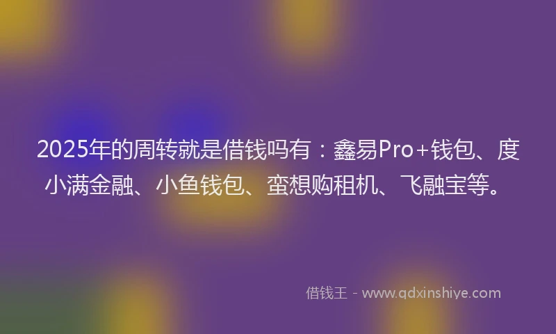 2025年的周转就是借钱吗有：鑫易Pro+钱包、度小满金融、小鱼钱包、蛮想购租机、飞融宝等。