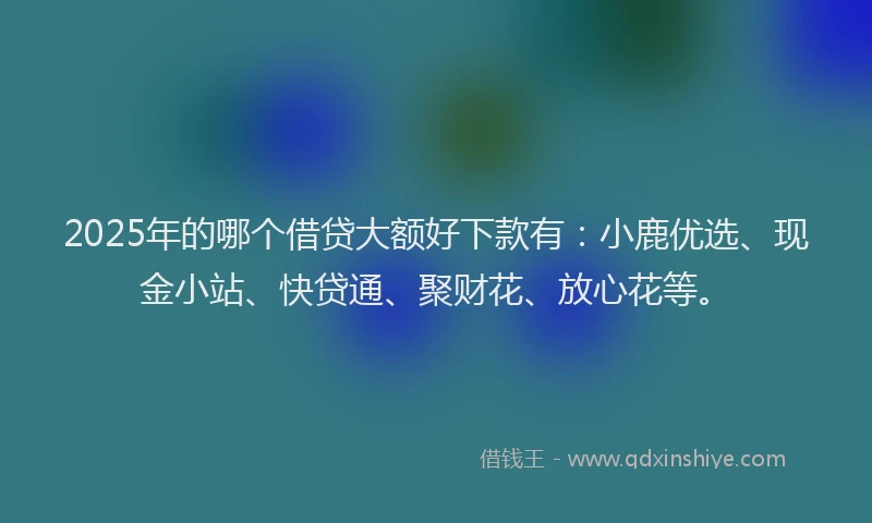 2025年的哪个借贷大额好下款有：小鹿优选、现金小站、快贷通、聚财花、放心花等。