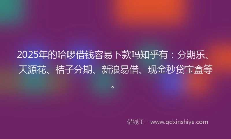 2025年的哈啰借钱容易下款吗知乎有：分期乐、天源花、桔子分期、新浪易借、现金秒贷宝盒等。