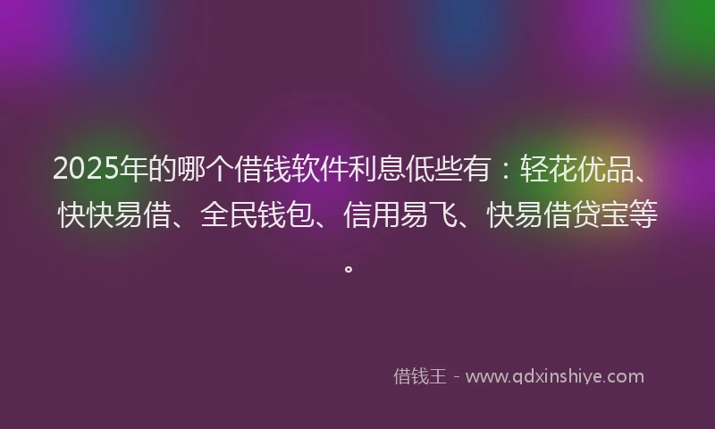 2025年的哪个借钱软件利息低些有：轻花优品、快快易借、全民钱包、信用易飞、快易借贷宝等。