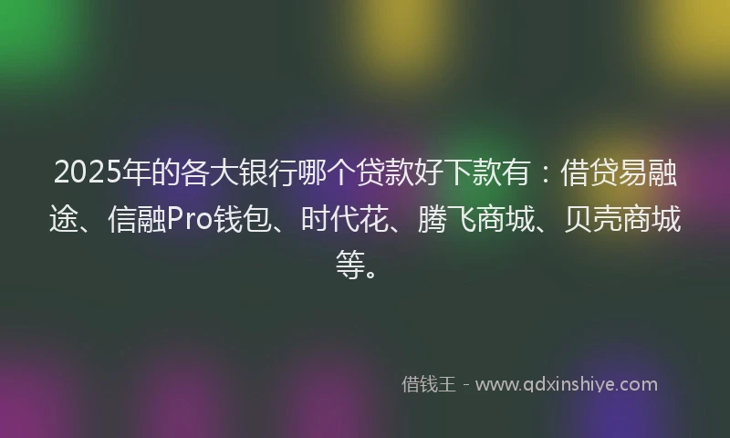 2025年的各大银行哪个贷款好下款有：借贷易融途、信融Pro钱包、时代花、腾飞商城、贝壳商城等。