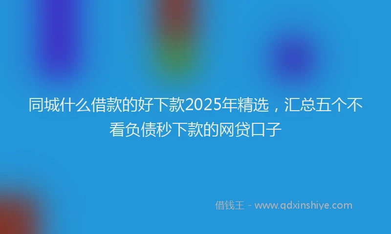 同城什么借款的好下款2025年精选，汇总五个不看负债秒下款的网贷口子