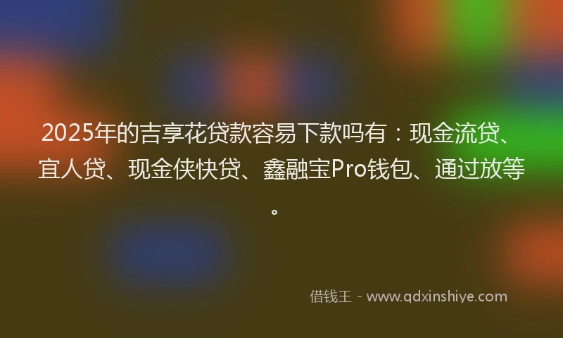 2025年的吉享花贷款容易下款吗有：现金流贷、宜人贷、现金侠快贷、鑫融宝Pro钱包、通过放等。