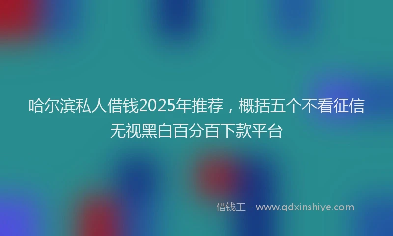 哈尔滨私人借钱2025年推荐，概括五个不看征信无视黑白百分百下款平台