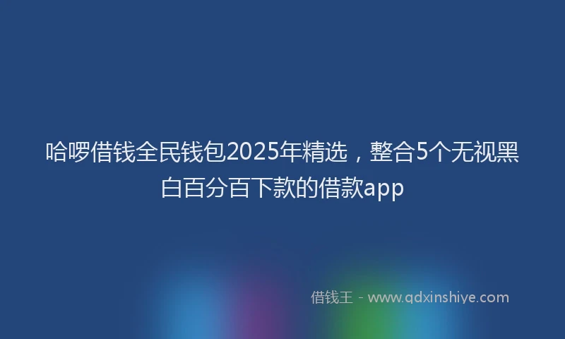 哈啰借钱全民钱包2025年精选，整合5个无视黑白百分百下款的借款app