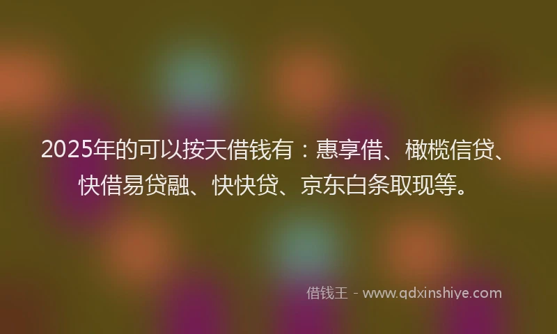 2025年的可以按天借钱有：惠享借、橄榄信贷、快借易贷融、快快贷、京东白条取现等。