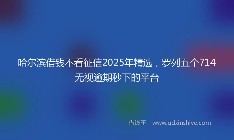 哈尔滨借钱不看征信2025年精选，罗列五个714无视逾期秒下的平台