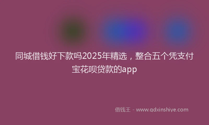 同城借钱好下款吗2025年精选，整合五个凭支付宝花呗贷款的app