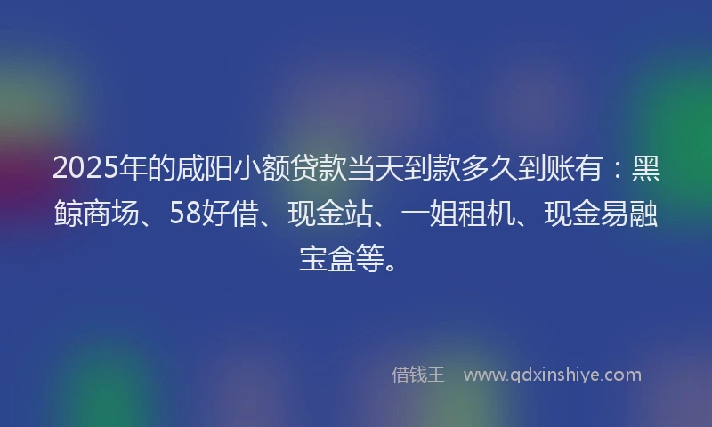 2025年的咸阳小额贷款当天到款多久到账有：黑鲸商场、58好借、现金站、一姐租机、现金易融宝盒等。